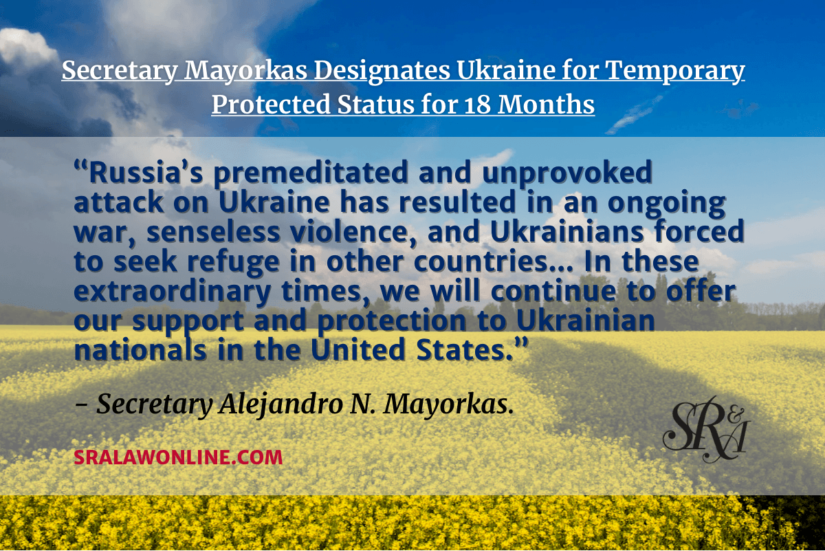 The Department of Homeland Security (DHS) announced the designation of Ukraine for Temporary Protected Status (TPS) for 18 months. “Russia’s premeditated and unprovoked attack on Ukraine has resulted in an ongoing war, senseless violence, and Ukrainians forced to seek refuge in other countries,” said Secretary Alejandro N. Mayorkas. “In these extraordinary times, we will continue to offer our support and protection to Ukrainian nationals in the United States.”
