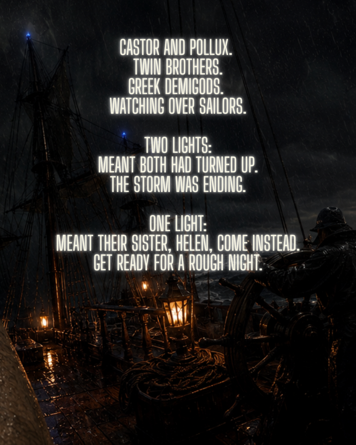 Castor and Pollux.
Twin brothers.
Greek demigods.
Watching over sailors.
Two lights:
meant both had turned up.
The storm was ending.
One light:
meant their sister, Helen, come instead.
Get ready for a rough night.