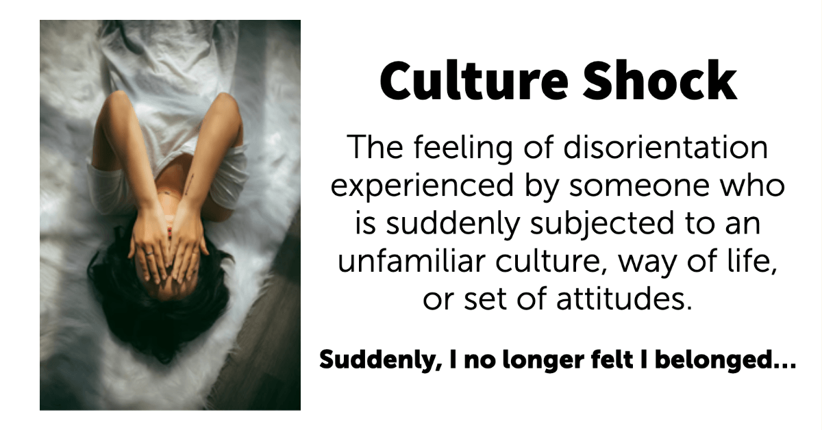 Culture Shock. The feeling of disorientation experienced by someone who is suddenly subjected to an unfamiliar culture