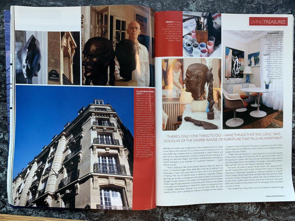 Page 60 interior and street view captions: (Clockwise from left) Douglas’s apartment building was built around 1888 during the period of the French Belle Epoch. Built on the side of the first hippodrome (race track) in Paris, it is built on a curve, so there are no square angles in the building; the second bedroom boasts a Louvre copy of the head of the Egyptian god Osirus’ the apartment in Rue Cavallotti is 108 square metres – a large flat by Parisian standards; the artist considers a bronze bust of his younger self, created in 1962 by Prix de Rome winner, sculptor Jean Dambrin. The work was swapped for a painting. […after the two exhibited together] Page 61: (top left) Douglas keeps his paint mixtures in film canisters, so he does not lose the mixed tint. The figure is of the Egyptian god Anubis, bought in Aswan, Egypt. (Top right): The dining room area features original Eero Saarinen Tulip chairs, bought from Knoll, the stockists of Saarinen furniture in Paris in the 70s. Douglas firmly believes these designs are classics. (Bottom left): Along from the Dambrin bronze stands a statue of an ancestral figure from Central Africa and a wooden mere from the mid-North island, dating from the late 19th century. The influence of these objects is shown in Douglas’s work.