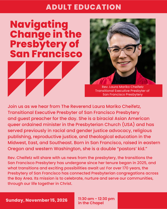 ADULT EDUCATION 
Navigating Change in the Presbytery of San Francisco
Sunday, November 15, 2026
11:30 am - 12:30 pm
in the Chapel
Rev. Laura Mariko Cheifetz
Transitional Executive Presbyter of
San Francisco Presbytery
  Join us as we hear from The Reverend Laura Mariko Cheifetz, Transitional Executive Presbyter of San Francisco Presbytery
and guest preacher for the day. She is a biracial Asian American queer ordained minister in the Presbyterian Church (USA) and has served previously in racial and gender justice advocacy, religious publishing, reproductive justice, and theological education in the Midwest, East, and Southeast. Born in San Francisco, raised in eastern Oregon and western Washington, she is a double “pastors’ kid.”
Rev. Cheifetz will share with us news from the presbytery, the transitions the San Francisco Presbytery has undergone since her tenure began in 2025, and what transitions and exciting possibilities await us! For over 170 years, the Presbytery of San Francisco has connected Presbyterian congregations across the Bay Area. Its mission is to celebrate, nurture and serve our communities, through our life together in Christ.
