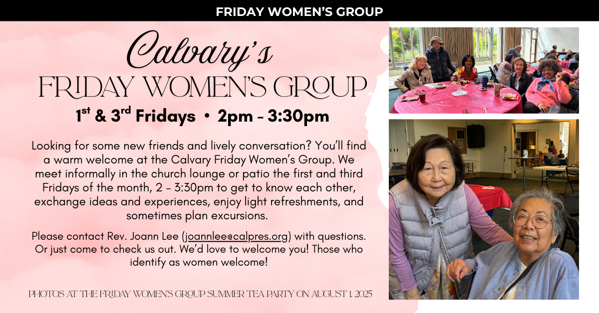 Calvary’s Fridays Women’s Group meets on the 1st & 3rd Fridays • 2pm - 3:30pm
Looking for some new friends and lively conversation? You’ll find a warm welcome at the Calvary Friday Women’s Group. We meet informally in the church lounge or patio the first and third Fridays of the month, 2 – 3:30pm to get to know each other, exchange ideas and experiences, enjoy light refreshments, and sometimes plan excursions.
Please contact Rev. Joann Lee (joannlee@calpres.org) with questions. Or just come to check us out. We’d love to welcome you! Those who identify as women welcome!