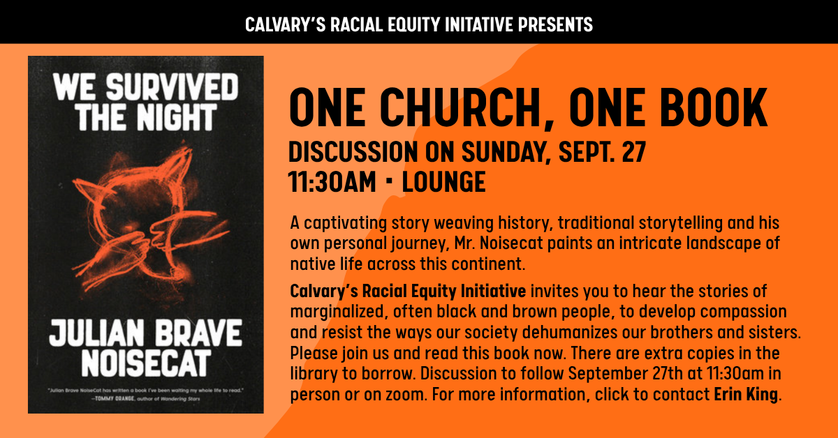 Calvary Racial Equity Initiative Presents…
ONE CHURCH
ONE BOOK
DISCUSSION ON SUNDAY, SEPT. 27
11:30AM • LOUNGE
A captivating story weaving history, traditional storytelling and his own personal journey, Mr. Noisecat paints an intricate landscape of native life across this continent.
Calvary’s Racial Equity Initiative invites you to hear the stories of marginalized, often black and brown people, to develop compassion and resist the ways our society dehumanizes our brothers and sisters. Please join us and read this book now. There are extra copies in the library to borrow. Discussion to follow September 27th at 11:30am in person or on zoom. For more information, click to contact Erin King.