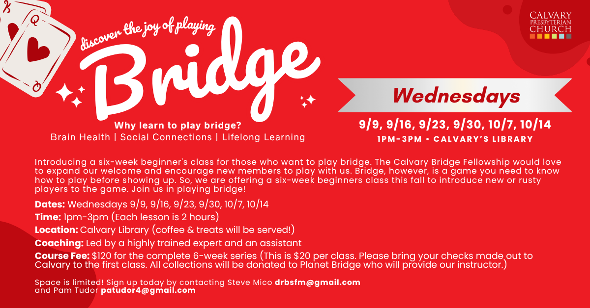 Discover the joy of playing Bridge
Wednesdays
9/9, 9/16, 9/23, 9/30, 10/7, 10/14
1pm-3pm • Calvary’s Library
Why learn to play bridge?
Brain Health | Social Connections | Lifelong Learning
Introducing a six-week beginner's class for those who want to play bridge. The Calvary Bridge Fellowship would love to expand our welcome and encourage new members to play with us. Bridge, however, is a game you need to know how to play before showing up. So, we are offering a six-week beginners class this fall to introduce new or rusty players to the game. Join us in playing bridge!
Dates: Wednesdays 9/9, 9/16, 9/23, 9/30, 10/7, 10/14
Time: 1pm-3pm (Each lesson is 2 hours)
Location: Calvary Library (coffee & treats will be served!)
Coaching: Led by a highly trained expert and an assistant
Course Fee: $120 for the complete 6-week series (This is $20 per class. Please bring your checks made out to Calvary to the first class. All collections will be donated to Planet Bridge who will provide our instructor.)
Space is limited! Sign up today by contacting Steve Mico drbsfm@gmail.com
and Pam Tudor patudor4@gmail.com
