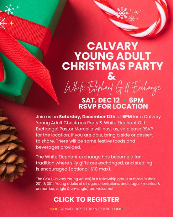 CALVARY YOUNG ADULT CHRISTMAS PARTY & White Elephant Gift Exchange
SAT. DEC 12 • 6PM
RSVP FOR LOCATION
Join us on Saturday, December 12th at 6PM for a Calvary Young Adult Christmas Party & White Elephant Gift Exchange! Pastor Marcella will host us, so please RSVP for the location. If you are able, bring a side or dessert to share. There will be some festive foods and beverages provided.
The White Elephant exchange has become a fun tradition where silly gifts are exchanged, and stealing is encouraged (optional, $10 max).
The CYA (Calvary Young Adults) is a fellowship group or those in their 20's & 30's. Young adults of all ages, orientations, and stages (married & unmarried, single & un-single) are welcome!
 CLICK TO REGISTER