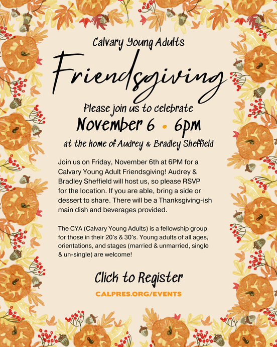  Calvary Young Adults Please join us to celebrate Friendsgiving! November 6 • 6pm at the home of Audrey & Bradley Sheffield  Join us on Friday, November 6th at 6PM for a
Calvary Young Adult Friendsgiving! Audrey & Bradley Sheffield will host us, so please RSVP
for the location. If you are able, bring a side or dessert to share. There will be a Thanksgiving-ish main dish and beverages provided.
The CYA (Calvary Young Adults) is a fellowship group for those in their 20's & 30's. Young adults of all ages, orientations, and stages (married & unmarried, single & un-single) are welcome!
Click to Register