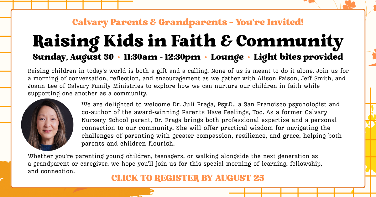 Calvary Parents & Grandparents – You're Invited!
Raising Kids in Faith & Community
Sunday, August 30 • 11:30am - 12:30pm • Lounge • Light bites provided
Raising children in today's world is both a gift and a calling. None of us is meant to do it alone. Join us for a morning of conversation, reflection, and encouragement as we gather with Alison Faison, Jeff Smith, and Joann Lee of Calvary Family Ministries to explore how we can nurture our children in faith while supporting one another as a community.
We are delighted to welcome Dr. Juli Fraga, Psy.D., a San Francisco psychologist and co-author of the award-winning Parents Have Feelings, Too. As a former Calvary Nursery School parent, Dr. Fraga brings both professional expertise and a personal connection to our community. She will offer practical wisdom for navigating the challenges of parenting with greater compassion, resilience, and grace, helping both parents and children flourish.
Whether you're parenting young children, teenagers, or walking alongside the next generation as a grandparent or caregiver, we hope you'll join us for this special morning of learning, fellowship, and connection.
CLICK TO REGISTER BY AUGUST 25
