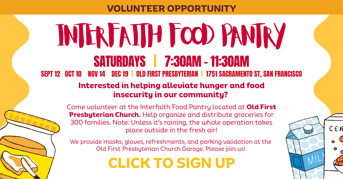 VOLUNTEER OPPORTUNITY  Interfaith Food Pantry   SATURDAYS | 7:30am - 11:30am
SEPT 12 OCT 10 NOV 14 DEC 19 | OLD FIRST PRESBYTERIAN | 1751 Sacramento St, San Francisco  Interested in helping alleviate hunger and food insecurity in our community?
Come volunteer at the Interfaith Food Pantry located at Old First Presbyterian Church. Help organize and distribute groceries for 300 families. Note: Unless it’s raining, the whole operation takes place outside in the fresh air!
We provide masks, gloves, refreshments, and parking validation at the Old First Presbyterian Church Garage. Please join us!
CLICK TO SIGN UP