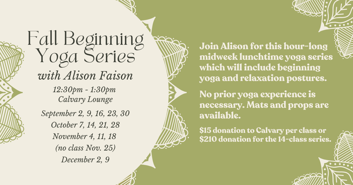 Fall Beginning Yoga Series
with Alison Faison
12:30pm - 1:30pm • Calvary Lounge
September 2, 9, 16, 23, 30
October 7, 14, 21, 28
November 4, 11, 18
(no class Nov. 25)
December 2, 9
Join Alison for this hour-long midweek lunchtime yoga series which will include beginning yoga and relaxation postures.
No prior yoga experience is necessary. Mats and props are available.
$15 donation to Calvary per class or $210 donation for the 14-class series.
