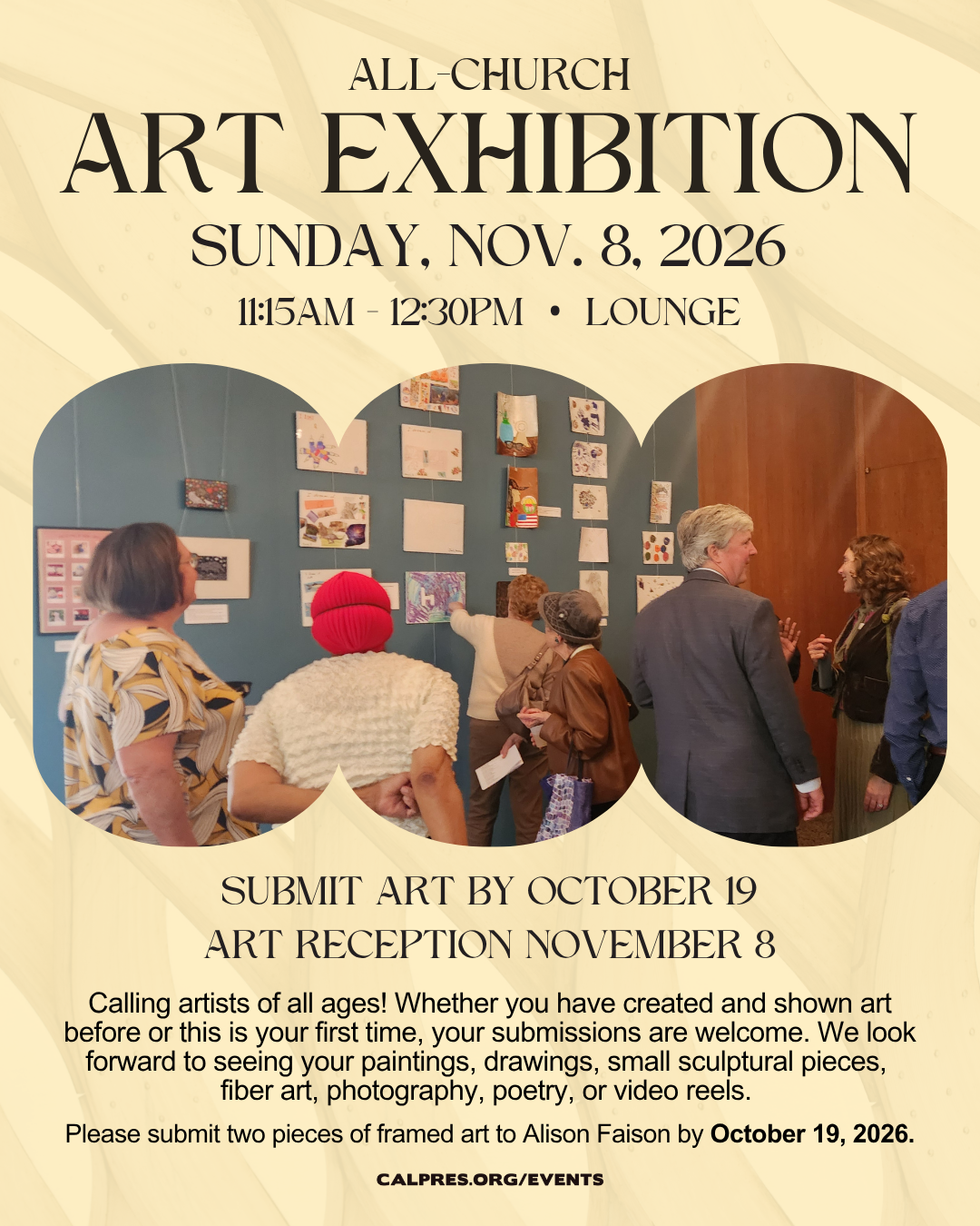   All-Church art exhibition Sunday, Nov 9 from 11:30am-12:30pm in the lounge.  SUBMIT ART BY OCTOBER 19
ART RECEPTION NOVEMBER 9
 Calling artists of all ages! Whether you have created and shown art before or this is your first time, your submissions are welcome. We look forward to seeing your paintings, drawings, small sculptural pieces,
fiber art, photography, poetry, or video reels.
Please submit two pieces of framed art to Alison Faison by October 19, 2026.
