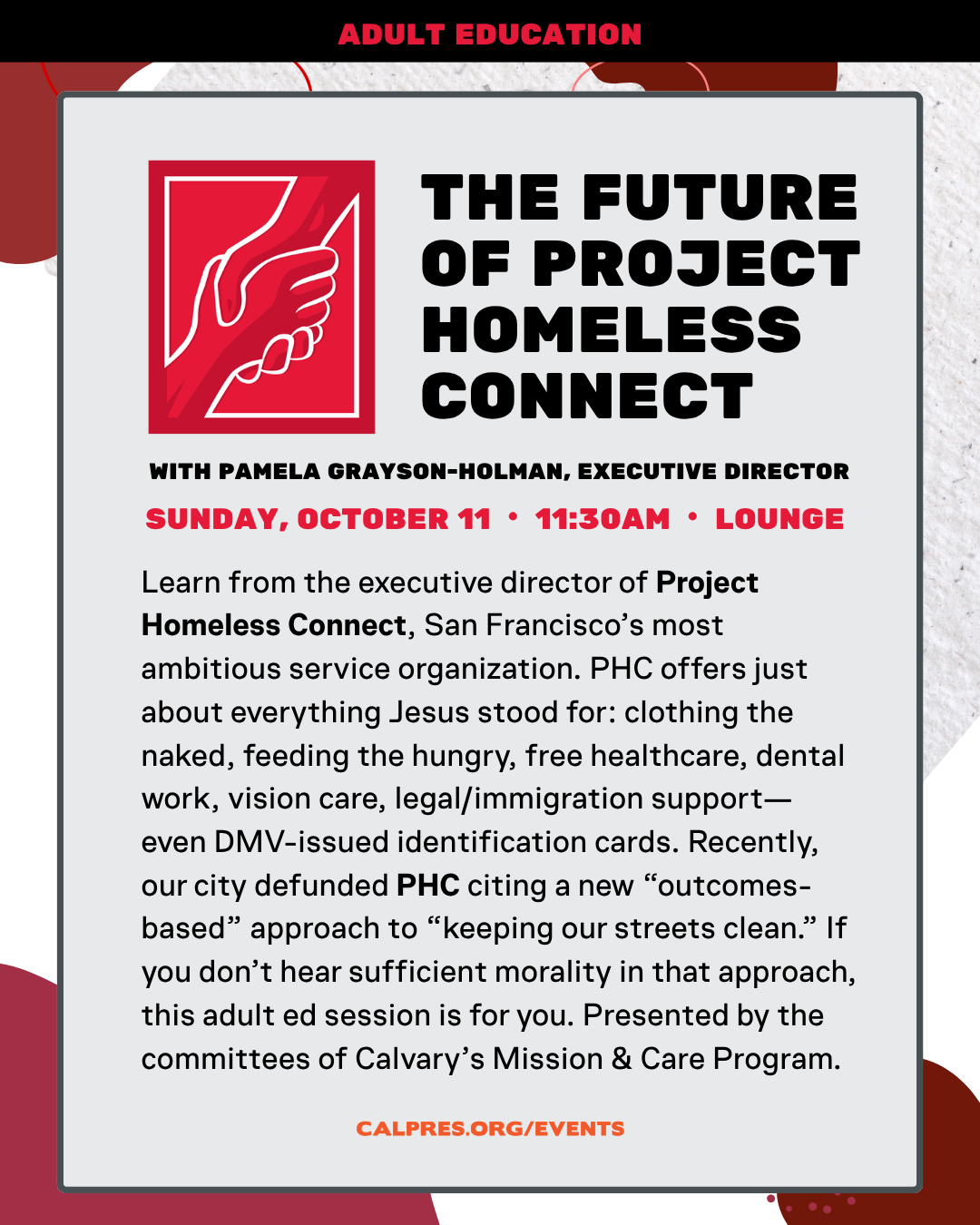The future of Project Homeless Connect
WITH PAMELA GRAYSON-HOLMAN, EXECUTIVE DIRECTOR
SUNDAY, OCTOBER 11 • 11:30AM • LOUNGE
Learn from the executive director of Project Homeless Connect, San Francisco’s most ambitious service organization. PHC offers just about everything Jesus stood for: clothing the naked, feeding the hungry, free healthcare, dental work, vision care, legal/immigration support—even DMV-issued identification cards. Recently, our city defunded PHC citing a new “outcomes-based” approach to “keeping our streets clean.” If you don’t hear sufficient morality in that approach, this adult ed session is for you. Presented by the committees of Calvary’s Mission & Care Program.
