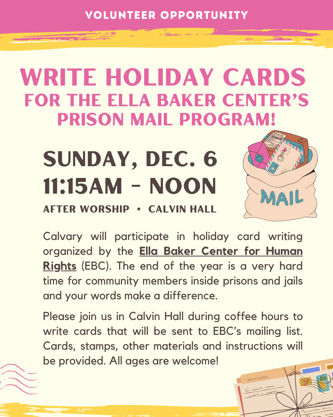 VOLUNTEER OPPORTUNITY
Write holiday cards
for the Ella Baker Center’s prison mail program!
Sunday, Dec. 6
11:15am - noon
After Worship • Calvin Hall
Calvary will participate in holiday card writing organized by the Ella Baker Center for Human Rights (EBC). The end of the year is a very hard time for community members inside prisons and jails and your words make a difference.
Please join us in Calvin Hall during coffee hours to write cards that will be sent to EBC’s mailing list. Cards, stamps, other materials and instructions will be provided. All ages are welcome!
