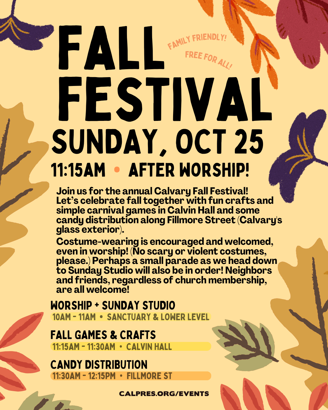 Fall Festival 
Sunday, October 25, 2026
10 - 11 am Worship. Come to worship wearing your Halloween Costume (Please no scary or violently themed costumes.) 
11:15 am – 12:30 pm
Join us for the annual Calvary Fall Festival!
Let’s celebrate fall together with fun crafts and simple carnival games in Calvin Hall and some candy distribution along Fillmore Street (Calvary's glass exterior). 
Costume-wearing is encouraged and welcomed, even in worship! (No scary or violent costumes, please.) Perhaps a small parade as we head down to Sunday Studio will also be in order!
Neighbors and friends, regardless of church membership, are all welcome!
SCHEDULE:
10:00 am – 11:00 am             Worship + Sunday Studio
11:15 am – 11:30 am              Fall Games & Crafts in Calvin Hall
11:30 am – 12:15 pm             Candy Distribution along Calvary’s Fillmore St 