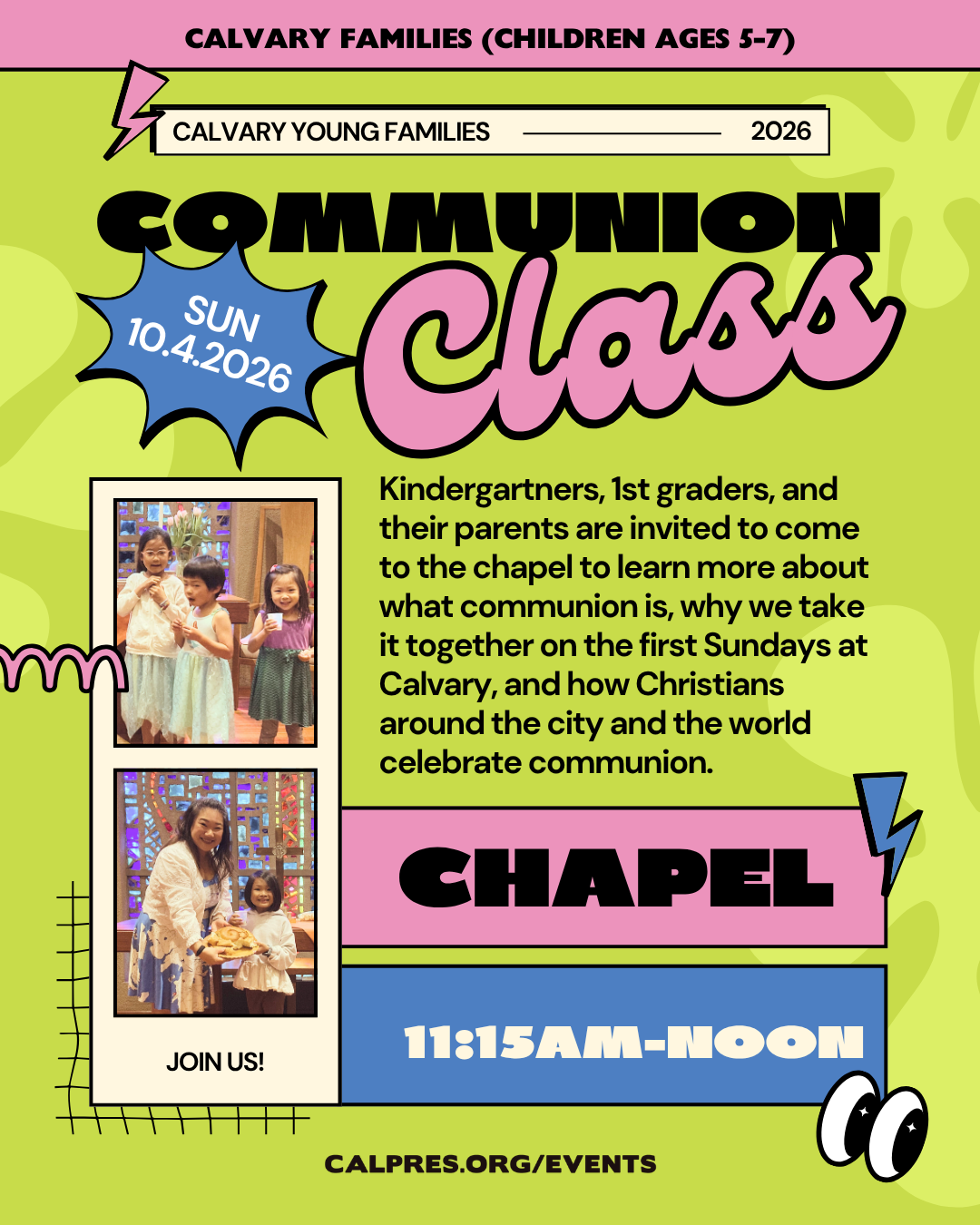 calvary families (children ages 5-7)  Calvary Chapel - 11:15am - SUN 10.4.2026
Kindergartners, 1st graders, and their parents are invited to come to the chapel to learn more about what communion is, why we take it together on the first Sundays at Calvary, and how Christians around the city and the world celebrate communion.
