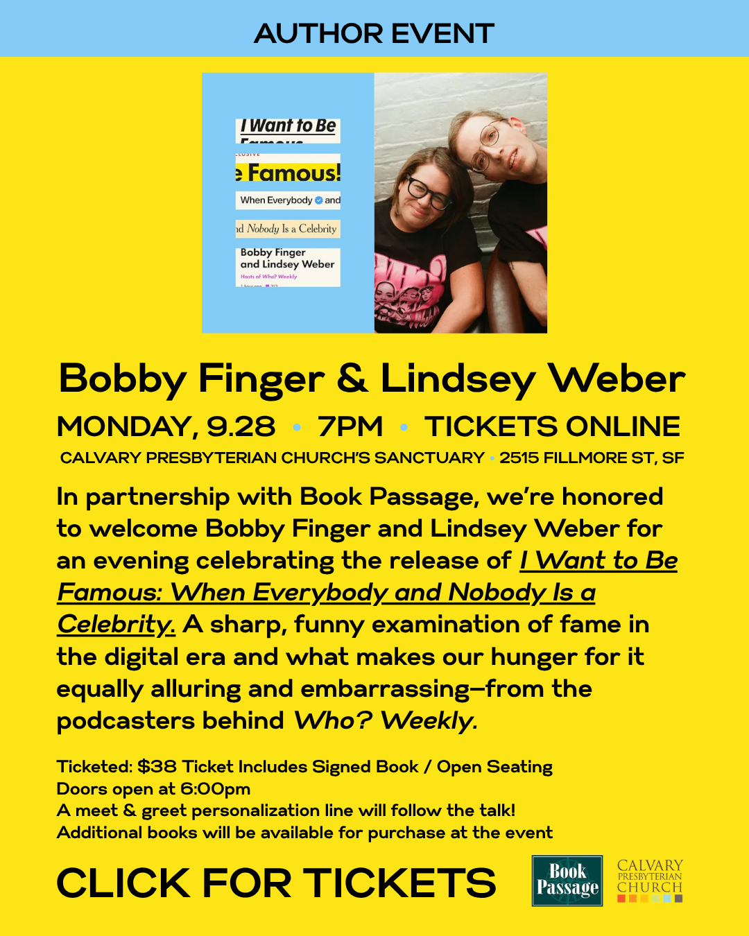 Bobby Finger & Lindsey Weber
MONDAY, 9.28 • 7PM • TICKETS ONLINE
CALVARY PRESBYTERIAN CHURCH’S SANCTUARY • 2515 FILLMORE ST, SF
In partnership with Book Passage, we’re honored to welcome Bobby Finger and Lindsey Weber for an evening celebrating the release of I Want to Be Famous: When Everybody and Nobody Is a Celebrity. A sharp, funny examination of fame in the digital era and what makes our hunger for it equally alluring and embarrassing—from the podcasters behind Who? Weekly.
Ticketed: $38 Ticket Includes Signed Book / Open Seating
Doors open at 6:00pm
A meet & greet personalization line will follow the talk!
Additional books will be available for purchase at the event
CLICK FOR TICKETS