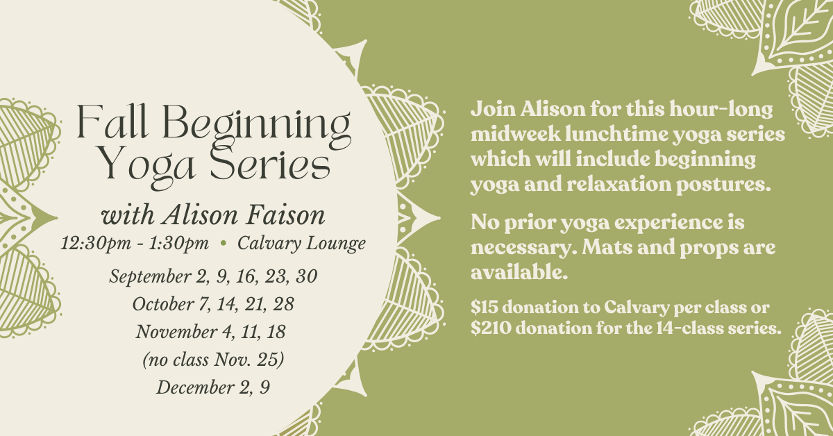Fall Beginning Yoga Series
with Alison Faison
12:30pm - 1:30pm • Calvary Lounge
September 2, 9, 16, 23, 30
October 7, 14, 21, 28
November 4, 11, 18
(no class Nov. 25)
December 2, 9
Join Alison for this hour-long midweek lunchtime yoga series which will include beginning yoga and relaxation postures.
No prior yoga experience is necessary. Mats and props are available.
$15 donation to Calvary per class or $210 donation for the 14-class series.