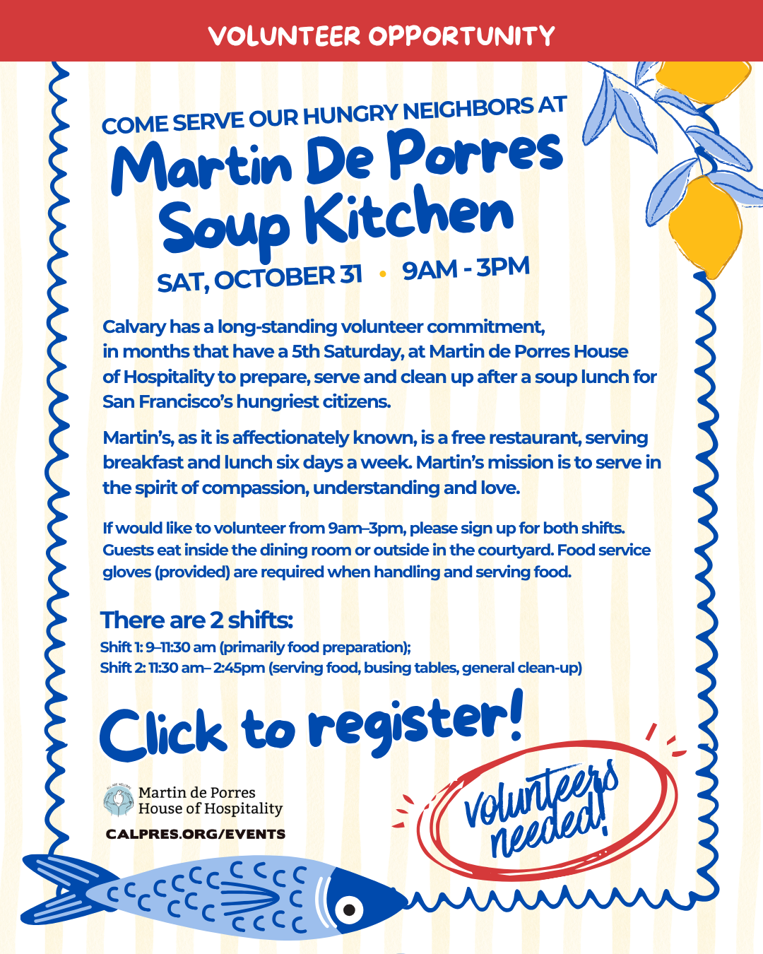 Volunteer opportunity - COME SERVE OUR HUNGRY NEIGHBORS AT Martin De Porres Martin De Porres - Sat, October 31 • 9am - 3pm  Calvary has a long-standing volunteer commitment,
in months that have a 5th Saturday, at Martin de Porres House
of Hospitality to prepare, serve and clean up after a soup lunch for San Francisco’s hungriest citizens.
Martin’s, as it is affectionately known, is a free restaurant, serving breakfast and lunch six days a week. Martin’s mission is to serve in the spirit of compassion, understanding and love.
If would like to volunteer from 9am–3pm, please sign up for both shifts. Guests eat inside the dining room or outside in the courtyard. Food service gloves (provided) are required when handling and serving food.
There are 2 shifts:
Shift 1: 9–11:30 am (primarily food preparation);
Shift 2: 11:30 am– 2:45pm (serving food, busing tables, general clean-up)
 
Click to register!
