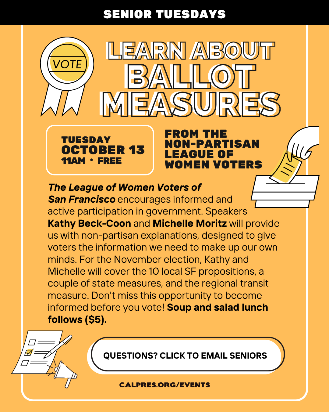 Senior Tuesdays - Learn About Ballot Measures  From the Non Partisan League of Women Voters
Tuesday, October 13, 11am Free   The League of Women Voters of
San Francisco encourages informed and
active participation in government. Speakers
Kathy Beck-Coon and Michelle Moritz will provide us with non-partisan explanations, designed to give voters the information we need to make up our own minds. For the November election, Kathy and Michelle will cover the 10 local SF propositions, a couple of state measures, and the regional transit measure. Don't miss this opportunity to become informed before you vote! Soup and salad lunch follows ($5).
  Questions? Click to email seniors