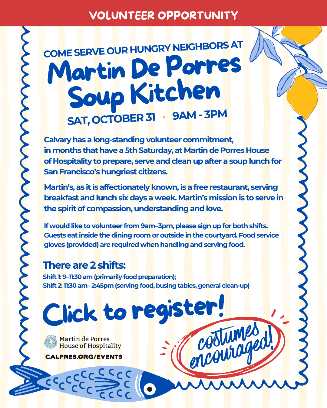 Volunteer opportunity - COME SERVE OUR HUNGRY NEIGHBORS AT Martin De Porres Martin De Porres - Sat, October 31 • 9am - 3pm  Calvary has a long-standing volunteer commitment,
in months that have a 5th Saturday, at Martin de Porres House
of Hospitality to prepare, serve and clean up after a soup lunch for San Francisco’s hungriest citizens.
Martin’s, as it is affectionately known, is a free restaurant, serving breakfast and lunch six days a week. Martin’s mission is to serve in the spirit of compassion, understanding and love.
If would like to volunteer from 9am–3pm, please sign up for both shifts. Guests eat inside the dining room or outside in the courtyard. Food service gloves (provided) are required when handling and serving food.
There are 2 shifts:
Shift 1: 9–11:30 am (primarily food preparation);
Shift 2: 11:30 am– 2:45pm (serving food, busing tables, general clean-up)
 
Click to register!
Costumes encouraged!