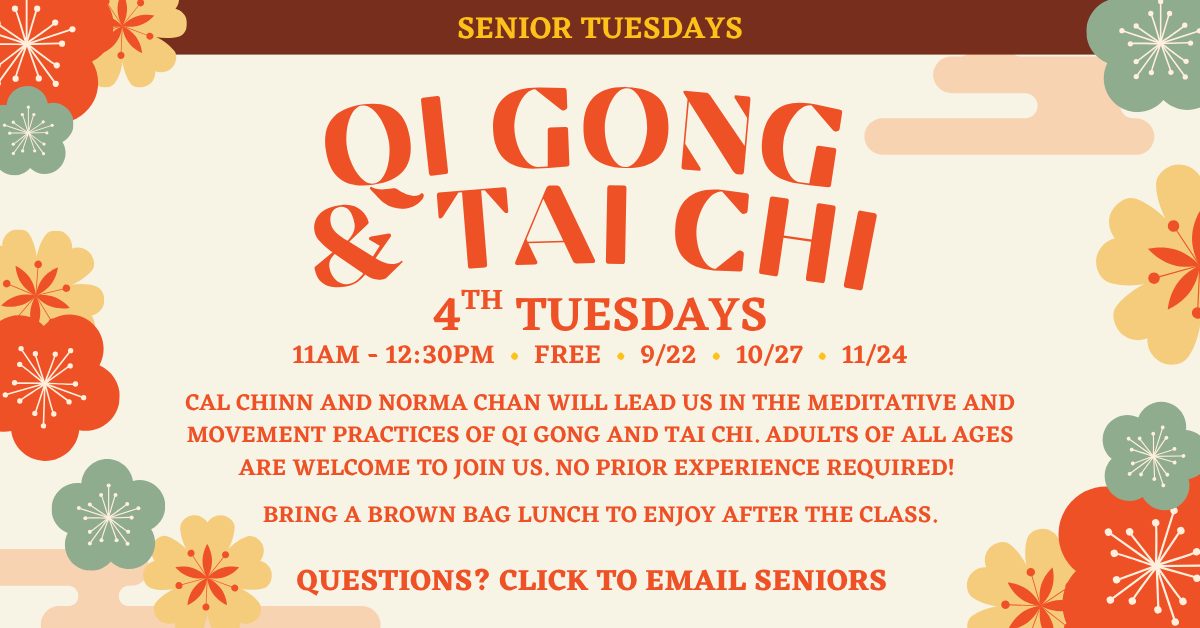 Senior Tuesdays presents QI GONG & TAI CHI
4TH TUESDAYS
11AM - 12:30PM • FREE • 9/22 • 10/27 • 11/24
CAL CHINN AND NORMA CHAN WILL LEAD US IN THE MEDITATIVE AND MOVEMENT PRACTICES OF QI GONG AND TAI CHI. ADULTS OF ALL AGES ARE WELCOME TO JOIN US. NO PRIOR EXPERIENCE REQUIRED!
BRING A BROWN BAG LUNCH TO ENJOY AFTER THE CLASS.
QUESTIONS? CLICK TO EMAIL SENIORS