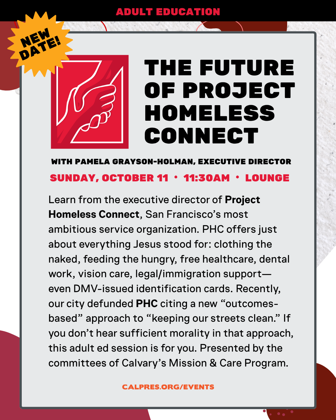 THE FUTURE
OF PROJECT
HOMELESS
CONNECT
WITH PAMELA GRAYSON-HOLMAN, EXECUTIVE DIRECTOR
SUNDAY, DEC. 6 11:30AM LOUNGE
Learn from the executive director of Project
Homeless Connect, San Francisco's most
ambitious service organization. PHC offers just
about everything Jesus stood for: clothing the
naked, feeding the hungry, free healthcare, dental
work, vision care, legal/immigration supporteven DMV-issued identification cards. Recently,
our city defunded PHC citing a new