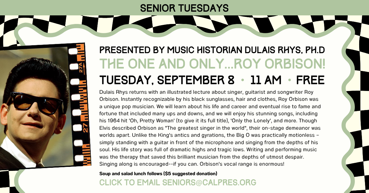 Senior Tuesdays
Presented by Music Historian Dulais Rhys, Ph.D
THE ONE AND ONLY...ROY ORBISON!
 TUESDAY, SEPTEMBER 8 • 11 AM •ªFREE  Dulais Rhys returns with an illustrated lecture about singer, guitarist and songwriter Roy Orbison. Instantly recognizable by his black sunglasses, hair and clothes, Roy Orbison was a unique pop musician. We will learn about his life and career and eventual rise to fame and fortune that included many ups and downs, and we will enjoy his stunning songs, including his 1964 hit 'Oh, Pretty Woman' (to give it its full title), 'Only the Lonely', and more. Though Elvis described Orbison as 