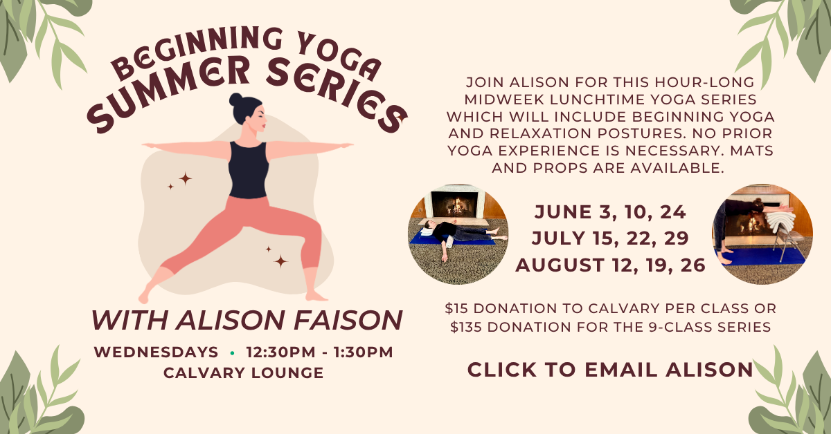 Beginning yoga summer series with Alison Faison
WEDNESDAYS • 12:30PM - 1:30PM
CALVARY LOUNGE
Join Alison for this hour-long midweek lunchtime yoga series which will include beginning yoga and relaxation postures. No prior yoga experience is necessary. Mats and props are available.
JUNE 3, 10, 24
JULY 15, 22, 29
AUGUST 12, 19, 26
$15 DONATION TO CALVARY PER CLASS OR $135 DONATION FOR THE 9-CLASS SERIES
click to email Alison