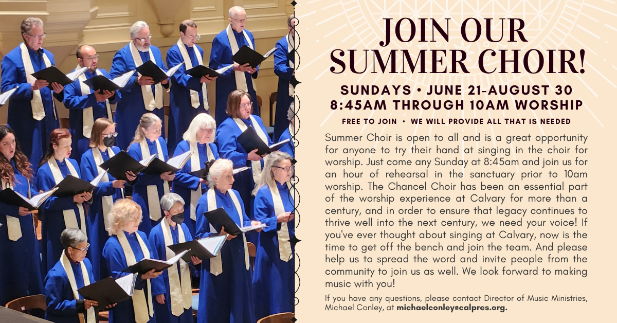 JOIN OUR SUMMER CHOIR!
SUNDAYS • JUNE 21-AUGUST 30
8:45AM THROUGH 10AM WORSHIP
Free to join • we will provide all that is needed
Summer Choir is open to all and is a great opportunity for anyone to try their hand at singing in the choir for worship. Just come any Sunday at 8:45am and join us for an hour of rehearsal in the sanctuary prior to 10am worship. The Chancel Choir has been an essential part of the worship experience at Calvary for more than a century, and in order to ensure that legacy continues to thrive well into the next century, we need your voice! If you've ever thought about singing at Calvary, now is the time to get off the bench and join the team. And please help us to spread the word and invite people from the community to join us as well. We look forward to making music with you!
If you have any questions, please contact Director of Music Ministries, Michael Conley, at michaelconley@calpres.org.
