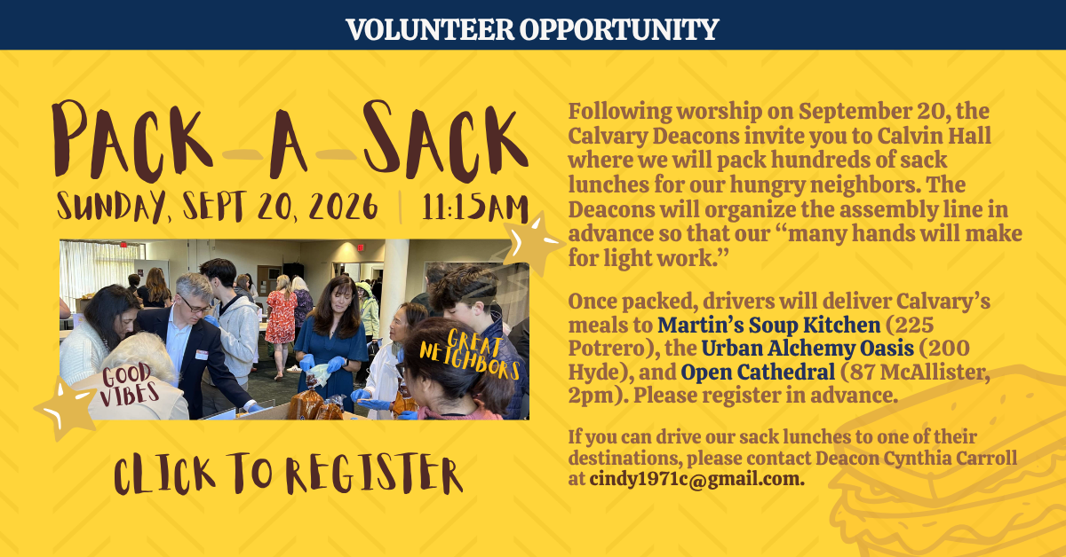 volunteer opportunity: pack-a-sack
sunday, sept 20, 2026 | 11:15am
Following worship on September 20, the Calvary Deacons invite you to Calvin Hall where we will pack hundreds of sack lunches for our hungry neighbors. The Deacons will organize the assembly line in advance so that our “many hands will make for light work.”
Once packed, drivers will deliver Calvary’s meals to Martin’s Soup Kitchen (225 Potrero), the Urban Alchemy Oasis (200 Hyde), and Open Cathedral (87 McAllister, 2pm). Please register in advance.
If you can drive our sack lunches to one of their destinations, please contact Deacon Cynthia Carroll at cindy1971c@gmail.com.
CLICK TO REGISTER