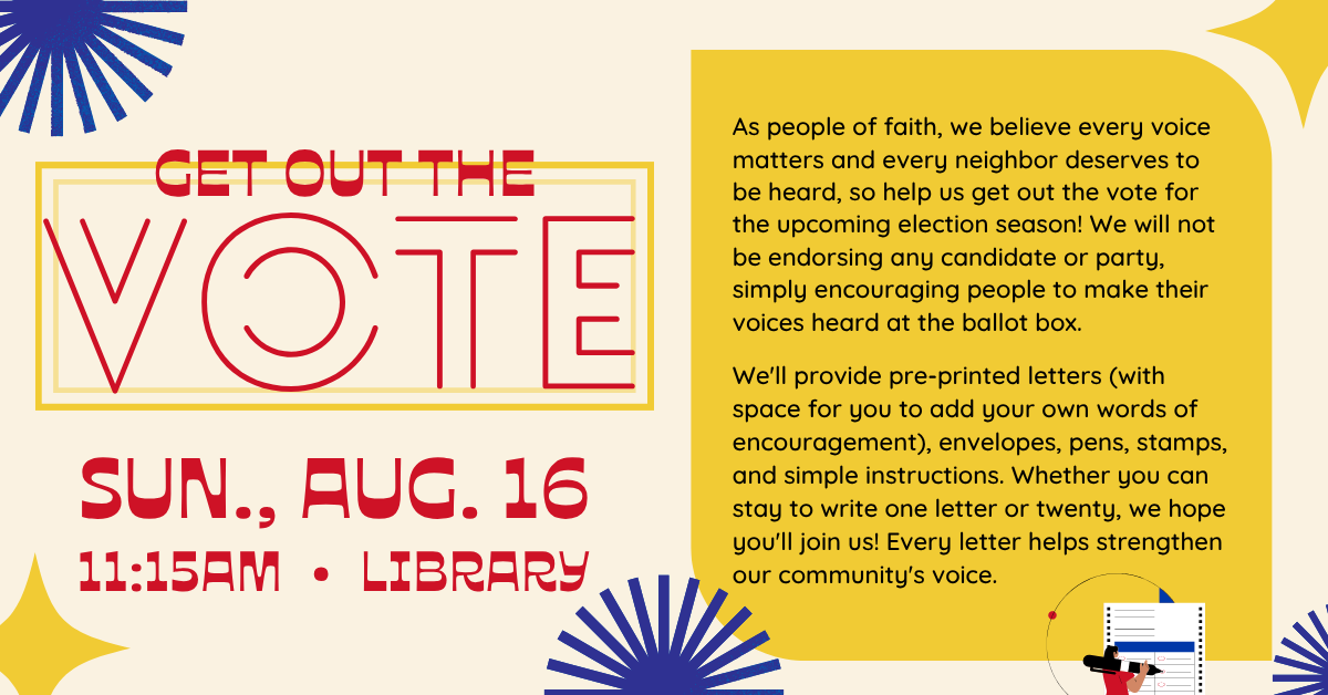 Get out the vote!
SUN., AUG. 16
11:15AM • LIBRARY
As people of faith, we believe every voice matters and every neighbor deserves to be heard, so help us get out the vote for the upcoming election season! We will not be endorsing any candidate or party, simply encouraging people to make their voices heard at the ballot box.
We'll provide pre-printed letters (with space for you to add your own words of encouragement), envelopes, pens, stamps, and simple instructions. Whether you can stay to write one letter or twenty, we hope you'll join us! Every letter helps strengthen our community's voice.