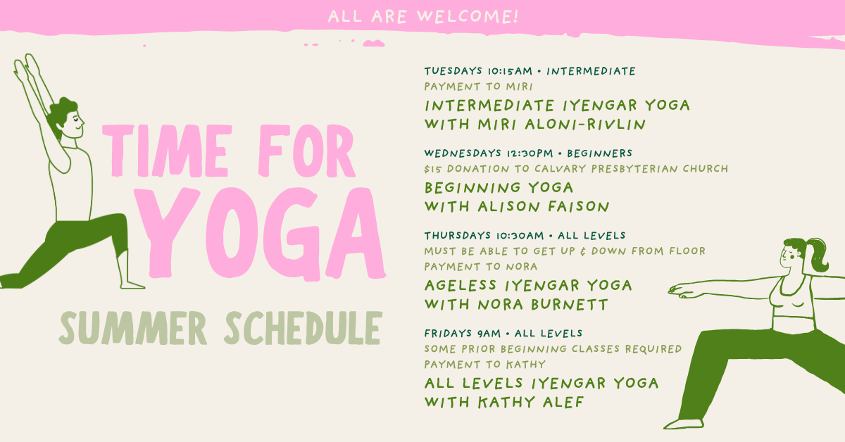 Yoga Summer Schedule at Calvary!
  TUESDAYS 10:15AM • INTERMEDIATE
PAYMENT TO MIRI
INTERMEDIATE IYENGAR YOGA
WITH MIRI ALONI-RIVLIN
WEDNESDAYS 12:30PM • BEGINNERS
$15 DONATION TO CALVARY PRESBYTERIAN CHURCH
BEGINNING YOGA
WITH ALISON FAISON
THURSDAYS 10:30AM • ALL LEVELS
MUST BE ABLE TO GET UP & DOWN FROM FLOOR
PAYMENT TO NORA
AGELESS IYENGAR YOGA
WITH NORA BURNETT
FRIDAYS 9AM • ALL LEVELS
SOME PRIOR BEGINNING CLASSES REQUIRED
PAYMENT TO KATHY
ALL LEVELS IYENGAR YOGA
WITH KATHY ALEF
