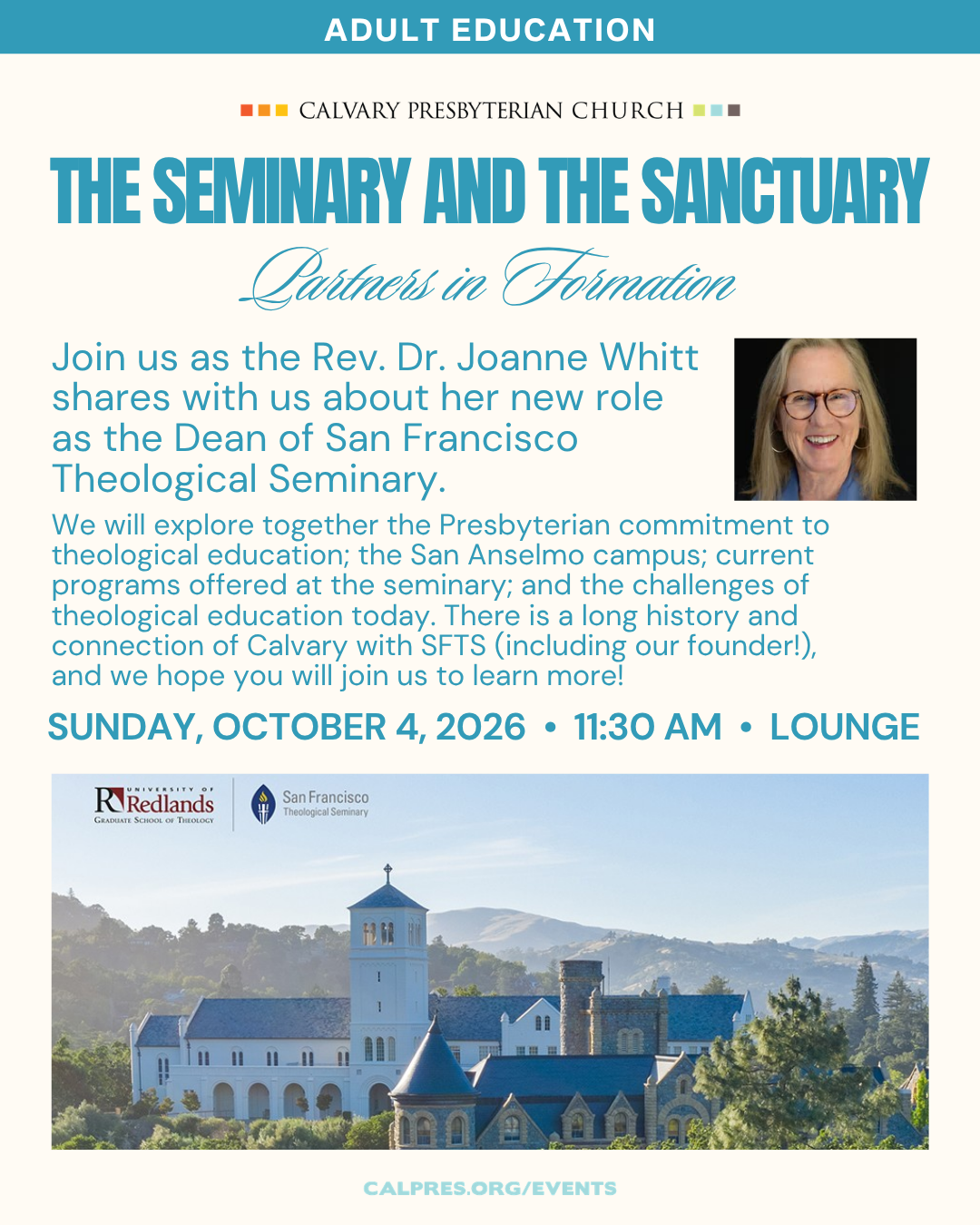 Adult Education
The Seminary and the Sanctuary
Partners in Formation
Sunday, October 4, 2026 at 11:30 AM in the Lounge
Join us as the Rev. Dr. Joanne Whitt shares with us about her new role as the Dean of San Francisco Theological Seminary. We will explore together the Presbyterian commitment to theological education; the San Anselmo campus; current programs offered at the seminary; and the challenges of theological education today. There is a long history and connection of Calvary with SFTS (including our founder!), and we hope you will join us to learn more!