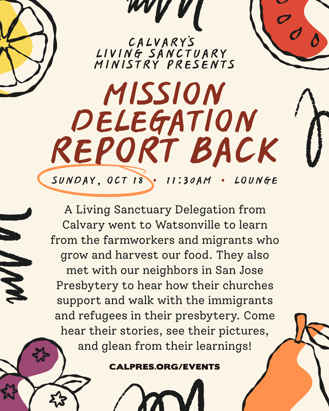 CALVARY’S LIVING SANCTUARY MINISTRY PRESENTS
MISSION DELEGATION REPORT BACK
SUNDAY, OCT 18 • 11:30AM • LOUNGE
A Living Sanctuary Delegation from Calvary went to Watsonville to learn from the farmworkers and migrants who grow and harvest our food. They also met with our neighbors in San Jose Presbytery to hear how their churches support and walk with the immigrants and refugees in their presbytery. Come hear their stories, see their pictures, and glean from their learnings!