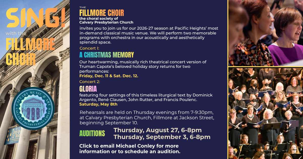 Sing with the Fillmore Choir!
the choral society of Calvary Presbyterian Church
invites you to join us for our 2026-27 season at Pacific Heights’ most in-demand classical music venue. We will perform two memorable programs with orchestra in our acoustically and aesthetically splendid space.
Concert I: A Christmas Memory
Our heartwarming, musically rich theatrical concert version of Truman Capote’s beloved holiday story returns for two performances:
Friday, Dec. 11 & Sat. Dec. 12.
Concert 2: Gloria
featuring four settings of this timeless liturgical text by Dominick Argento, René Clausen, John Rutter, and Francis Poulenc.
Saturday, May 8th
Rehearsals are held on Thursday evenings from 7-9:30pm, at Calvary Presbyterian Church, Fillmore at Jackson Street, beginning September 10.
Auditions: Thursday, August 27, 6-8pm
Thursday, September 3, 6-8pm
Click to email Michael Conley for more information or to schedule an audition.