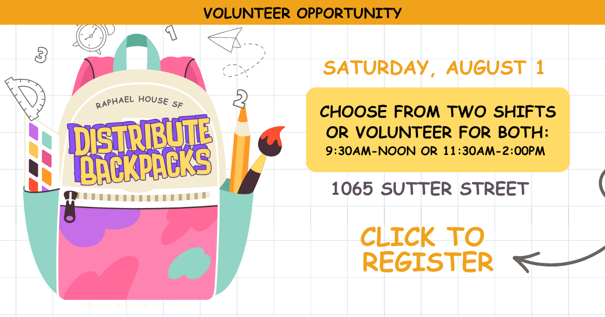 Volunteer opportunity: Distribute Backpacks at Raphael House SF  SATURDAY, AUGUST 1 - 1065 Sutter Street CHOOSE FROM TWO SHIFTS
OR VOLUNTEER FOR BOTH:
9:30AM-NOON OR 11:30AM-2:00PM
CLICK TO REGISTER
