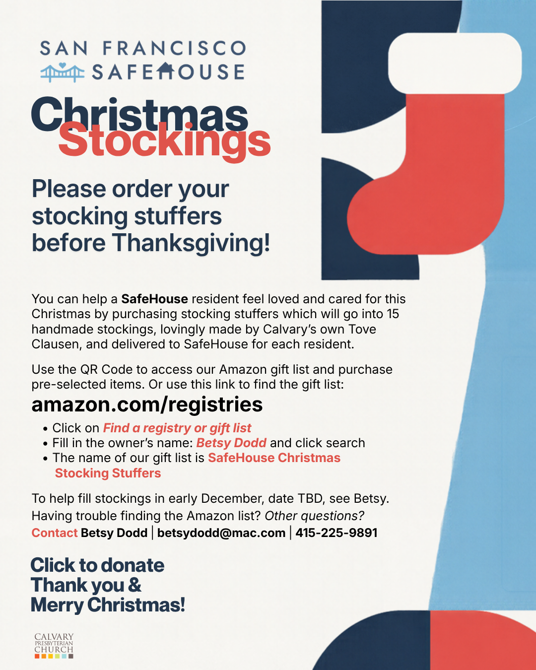 San Francisco Safe House Christmas Stockings - Volunteer/Donation opportunity
Please order your stocking stuffers
before Thanksgiving!
You can help a SafeHouse resident feel loved and cared for this Christmas by purchasing stocking stuffers which will go into 15 handmade stockings, lovingly made by Calvary’s own Tove Clausen, and delivered to SafeHouse for each resident.  
 
Use the QR Code to access our Amazon gift list and purchase
pre-selected items. Or use this link to find the gift list:
amazon.com/registries
• Click on Find a registry or gift list
• Fill in the owner’s name: Betsy Dodd and click search
• The name of our gift list is SafeHouse Christmas
Stocking Stuffers 
 
To help fill stockings in early December, date TBD, see Betsy.
Having trouble finding the Amazon list? Other questions?
Contact Betsy Dodd | betsydodd@mac.com | 415-225-9891
Click to donate
Thank you &
Merry Christmas!