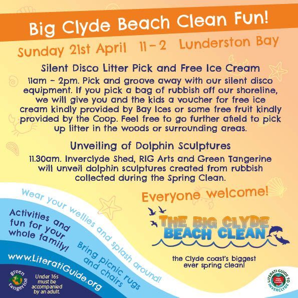 Big Clyde Beach Clean Fun!
Sunday 21st April at Lunderston Bay
Silent Disco Litter Pick and Free Ice Cream
11am – 2pm. Pick and groove away with our silent disco equipment. If you pick a bag of rubbish off our shoreline, we will give you and the kids a voucher for free ice cream kindly provided by Bay Ices or some free fruit kindly provided by the Coop. Feel free to go further afield to pick up litter in the woods or surrounding areas.
Unveiling of Dolphin Sculptures
11.30am. Inverclyde Shed, RIG Arts and Green Tangerine
will unveil dolphin sculptures created from rubbish collected during the Spring Clean.
Everyone welcome!
The Big Clyde Beach Clean - the Clyde Coast’s biggest ever spring clean!
Wear your wellies and splash around!
Activities and fun for the whole family!
Bring picnic rugs and chairs!
literatiguide.org