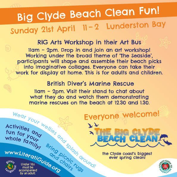 Big Clyde Beach Clean Fun!
Sunday 21st April at Lunderston Bay
RIG Arts Workshop in their Art Bus
11am – 2pm. Drop in and join an art workshop!
Working under the broad theme of ‘The Seaside’,
participants will shape and assemble their beach picks
into imaginative collages. Everyone can take their
work for display at home. This is for adults and children.
British Diver’s Marine Rescue
11am – 2pm. Visit their stand to chat about
what they do and watch them demonstrating
marine rescues on the beach at 12.30 and 1.30.
Everyone welcome!
The Big Clyde Beach Clean - the Clyde Coast’s biggest ever spring clean!
Wear your wellies and splash around!
Activities and fun for the whole family!
Bring picnic rugs and chairs!
literatiguide.org