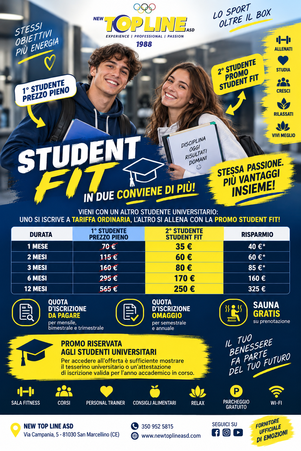  STUDENT FIT – IN DUE CONVIENE DI PIÙ!  New Top Line ASD pensa anche agli studenti universitari e lancia STUDENT FIT, la promozione dedicata a chi vuole conciliare studio, sport e benessere senza rinunciare alla convenienza.  Come funziona? È semplicissimo: vieni in palestra insieme a un altro studente universitario. Il primo sottoscrive l’abbonamento a tariffa ordinaria e il secondo può usufruire della tariffa agevolata STUDENT FIT, scegliendo la stessa durata dell’abbonamento.  Le tariffe riservate al 2° studente sono:  1 mese → 35 € 2 mesi → 60 € 3 mesi → 80 € 6 mesi → 170 € 12 mesi → 250 €  Per gli abbonamenti mensile, bimestrale e trimestrale è prevista la quota d’iscrizione; scegliendo semestrale o annuale, la quota d’iscrizione è in omaggio.   E c'è di più: SAUNA GRATIS su prenotazione!  La promozione è riservata agli studenti universitari regolarmente iscritti. Per usufruirne sarà sufficiente mostrare il tesserino universitario oppure un’attestazione di iscrizione valida per l’anno accademico in corso.  L’obiettivo è semplice: allenarsi insieme, motivarsi insieme e risparmiare insieme.  STUDENT FIT  Stessa passione. Più vantaggi. Insieme!   NEW TOP LINE ASD Via Campania, 5 – San Marcellino (CE)  350 952 5815 Fornitore ufficiale di emozioni.