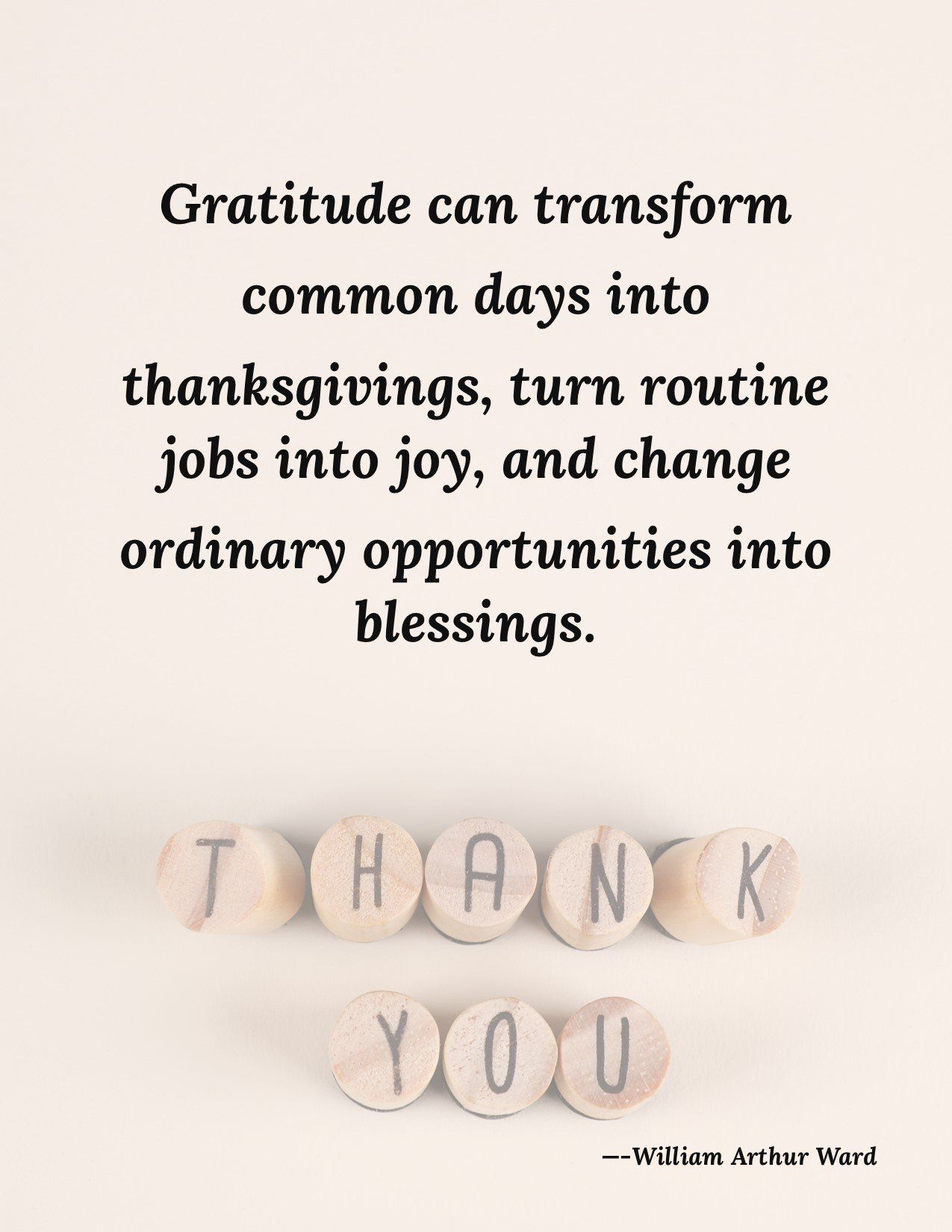 Gratitude can transform common days into thanksgivings , turn routine jobs into joy , and change ordinary opportunities into blessings.