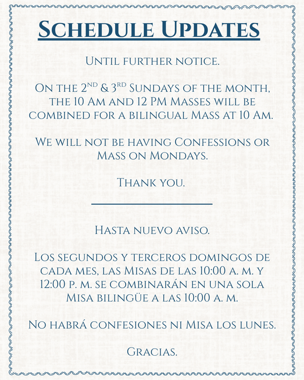 On the 2nd and 3rd Sundays of the month, the 10am and 12pm Masses will be combined for a bilingual Mass at 10am. We will not be having Confessions or Mass on Mondays. Thank you.