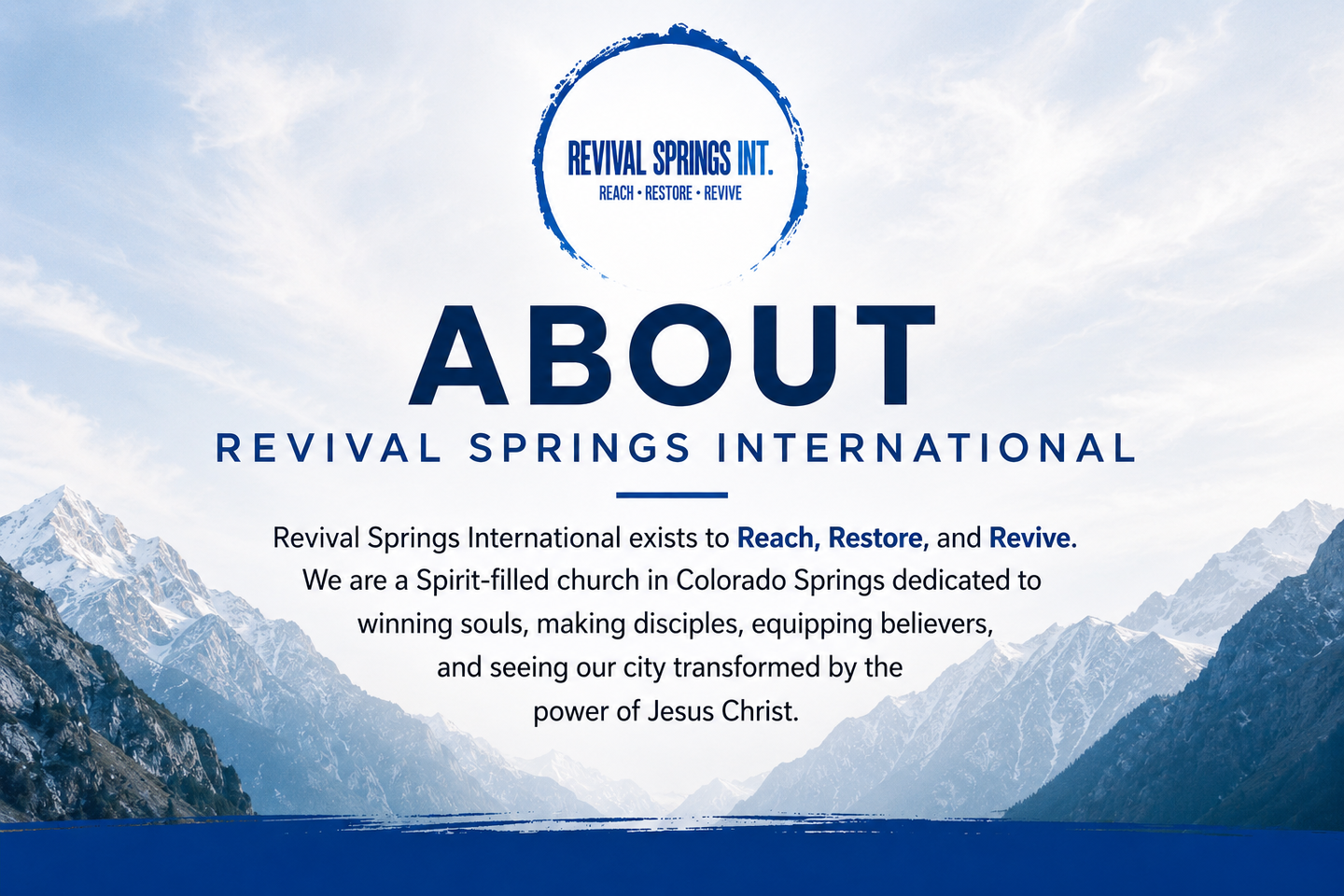 Revival Springs International is a Spirit-filled church located in Colorado Springs, Colorado. Our mission is to Reach, Restore, and Revive through passionate worship, biblical preaching, prayer, evangelism, discipleship, and the power of the Holy Spirit. We welcome individuals and families from every background to encounter Jesus, grow in faith, and fulfill God's purpose for their lives.
