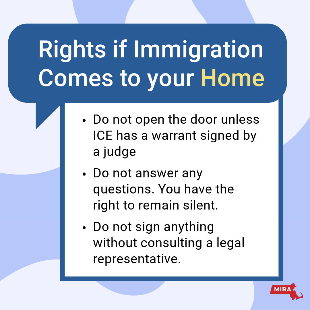 Rights if Immigration Comes to your Home:
1) Do not open the door unless ICE has a warrant signed by a judge.
2) Do not answer any questions. You have the right to remain silent.
3) Do not sign anything without consulting a legal representative.