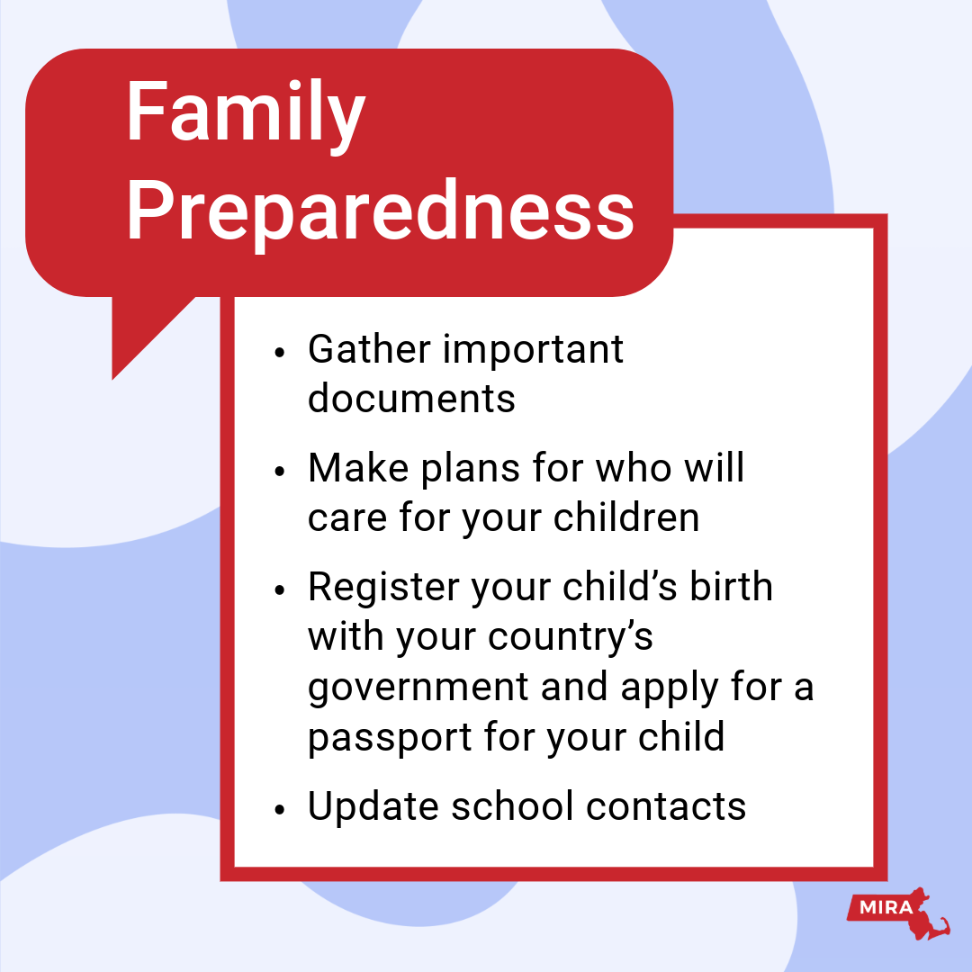 Family Preparedness:
1) Gather important documents.
2) Make plans for who will care for your children.
3) Register your child's birth with your country's government and apply for a passport for your child.
4) Update school contacts. 