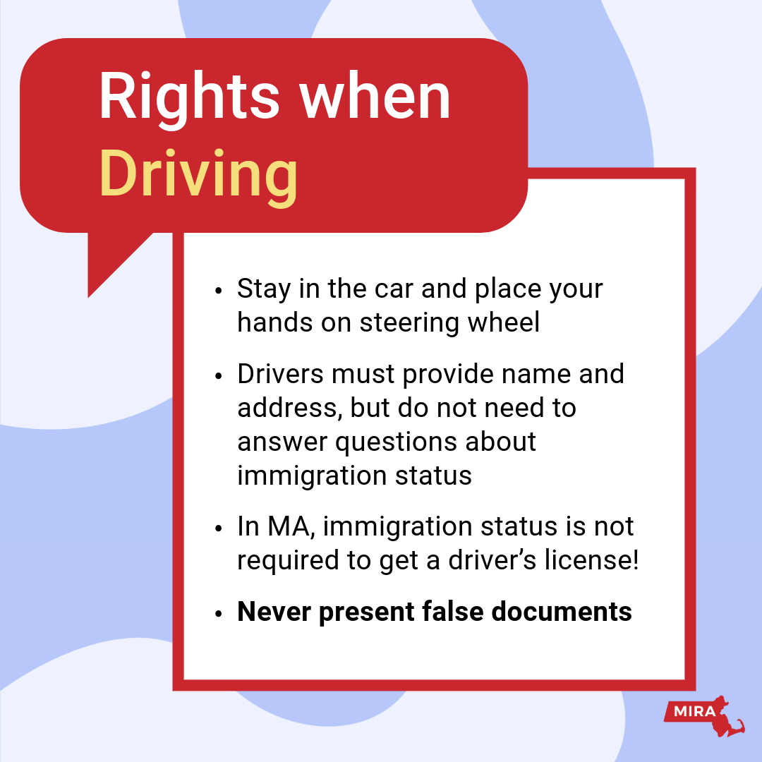 Rights When Driving:
1) Stay in the car and place your hands on the steering wheel. 
2) Drivers must provide name and address, but do not need to answer questions about immigration status.
3) In MA, immigration status is not required to get a driver's license!
4) Never present false document. 