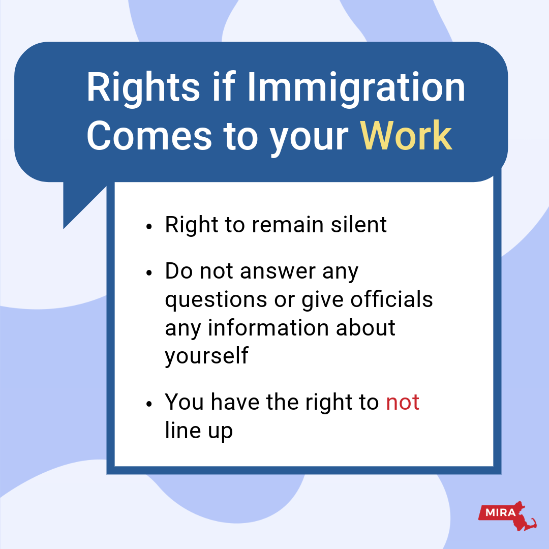 Rights if Immigration Comes to your Work:
1) Right to remain silent.
2) Do not answer any questions or give officials any information about yourself.
3) You have the right to not line up.