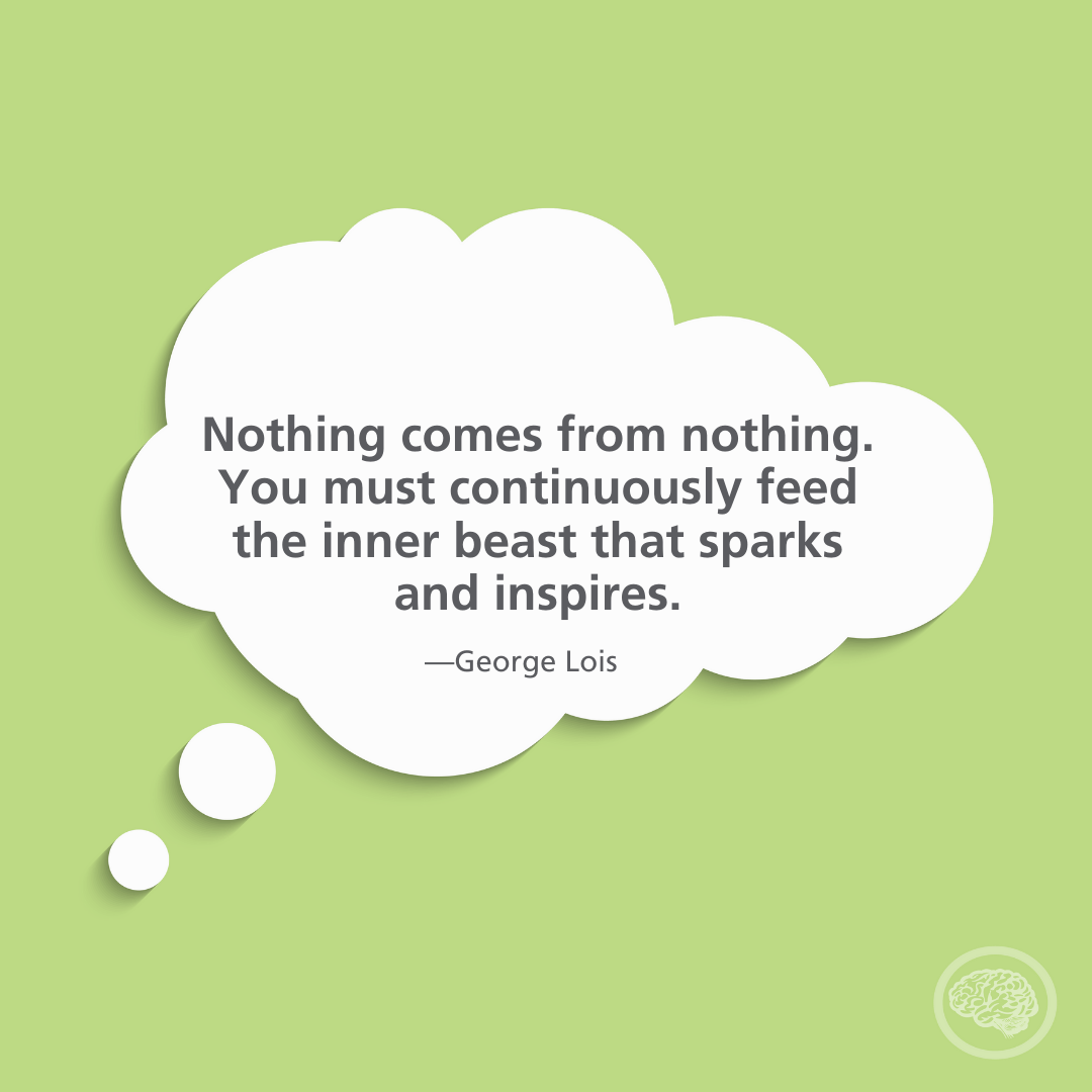 Nothing comes from nothing you must continuously feed the inner beast that sparks and inspires