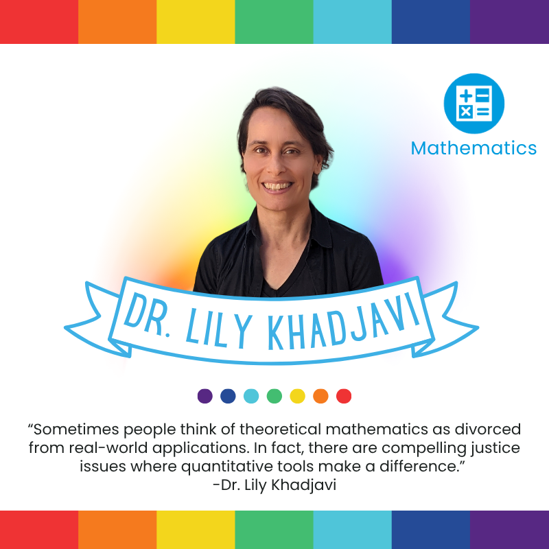 “Sometimes people think of theoretical mathematics as divorced from real-world applications. In fact, there are compelling justice issues where quantitative tools make a difference.” 
-Dr. Lily Khadjavi