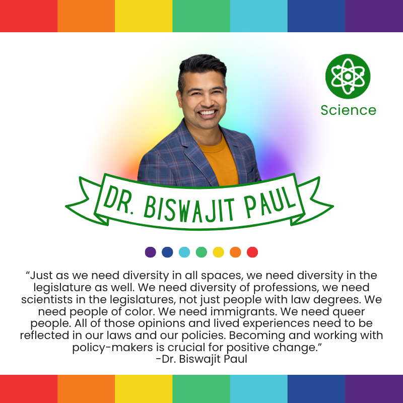 “Just as we need diversity in all spaces, we need diversity in the legislature as well. We need diversity of professions, we need scientists in the legislatures, not just people with law degrees. We need people of color. We need immigrants. We need queer people. All of those opinions and lived experiences need to be reflected in our laws and our policies. Becoming and working with policy-makers is crucial for positive change.”   
-Dr. Biswajit Paul