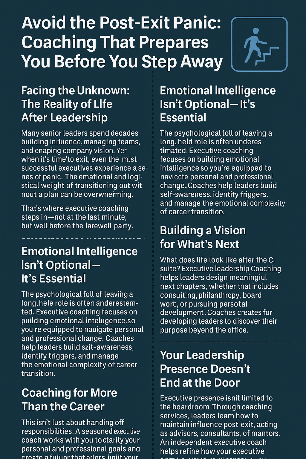 Infographic titled “Avoid the Post-Exit Panic: Coaching That Prepares You Before You Step Away,” set on a dark blue background with white text and a stair-climbing figure icon. The graphic includes seven sections: 1) “Facing the Unknown: The Reality of Life After Leadership,” highlighting emotional and logistical challenges; 2) “Emotional Intelligence Isn’t Optional—It’s Essential,” discussing self-awareness and transition support; 3) “Coaching for More Than the Career,” emphasizing alignment with personal values; 4) “Building a Vision for What’s Next,” encouraging purposeful planning; and 5) “Your Leadership Presence Doesn’t End at the Door,” reinforcing influence beyond formal roles. The layout guides leaders through the emotional, strategic, and organizational aspects of exiting senior leadership.
